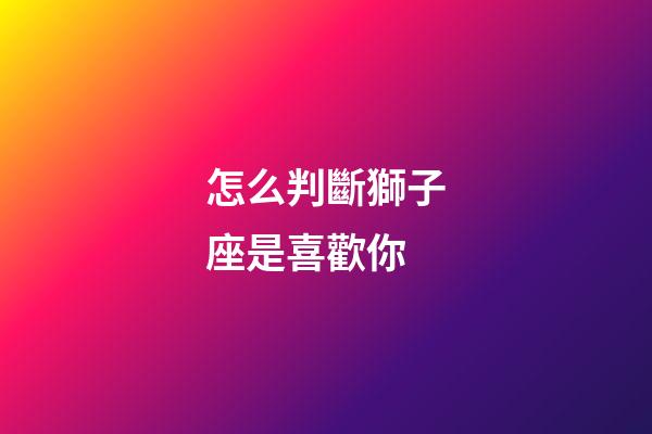 怎么判斷獅子座是喜歡你-第1張-星座運勢-玄機派