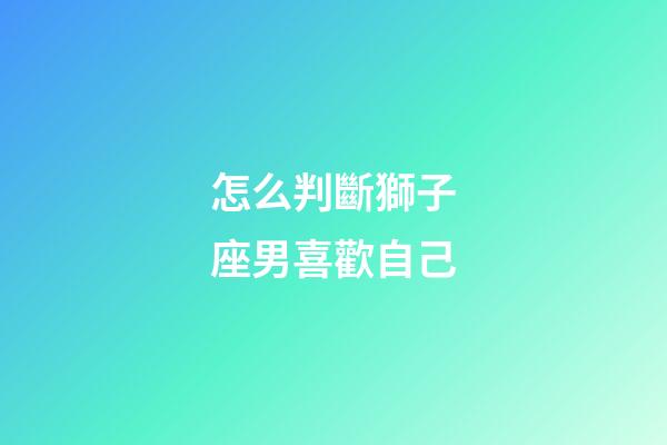 怎么判斷獅子座男喜歡自己-第1張-星座運勢-玄機派