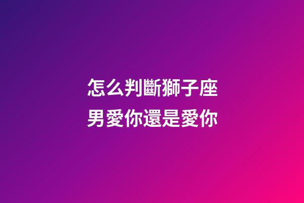 怎么判斷獅子座男愛你還是愛你-第1張-星座運勢-玄機派
