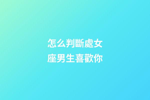 怎么判斷處女座男生喜歡你-第1張-星座運勢-玄機派