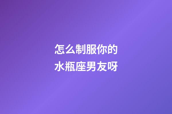 怎么制服你的水瓶座男友呀-第1張-星座運勢-玄機派