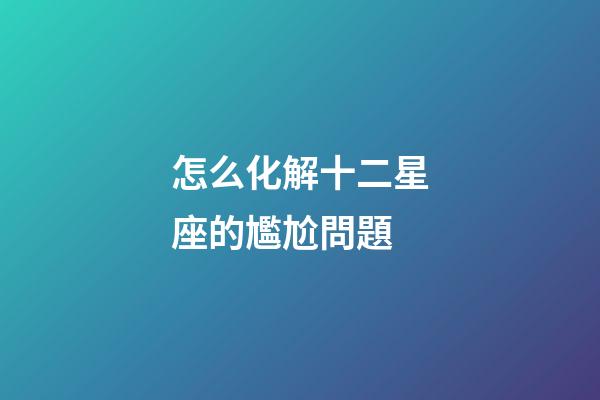 怎么化解十二星座的尷尬問題-第1張-星座運勢-玄機派