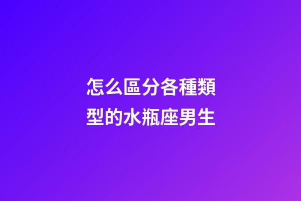 怎么區分各種類型的水瓶座男生-第1張-星座運勢-玄機派