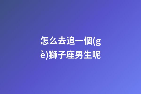 怎么去追一個(gè)獅子座男生呢-第1張-星座運(yùn)勢(shì)-玄機(jī)派