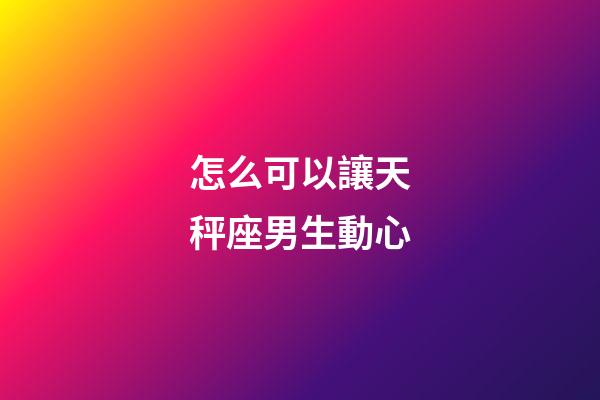 怎么可以讓天秤座男生動心-第1張-星座運勢-玄機派