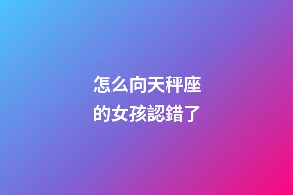 怎么向天秤座的女孩認錯了-第1張-星座運勢-玄機派