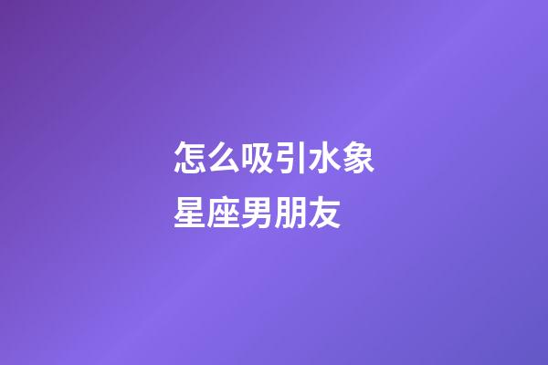 怎么吸引水象星座男朋友-第1張-星座運勢-玄機派