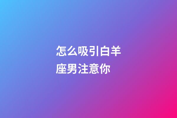 怎么吸引白羊座男注意你-第1張-星座運勢-玄機派