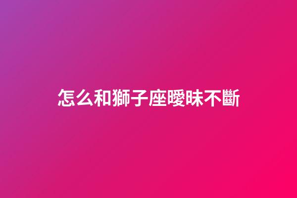 怎么和獅子座曖昧不斷-第1張-星座運(yùn)勢(shì)-玄機(jī)派