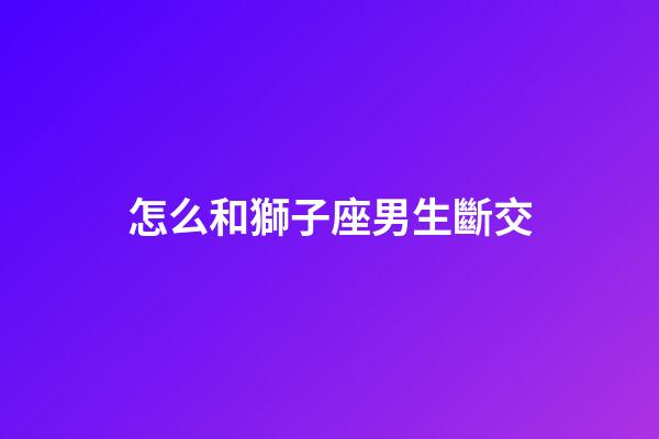 怎么和獅子座男生斷交-第1張-星座運勢-玄機派