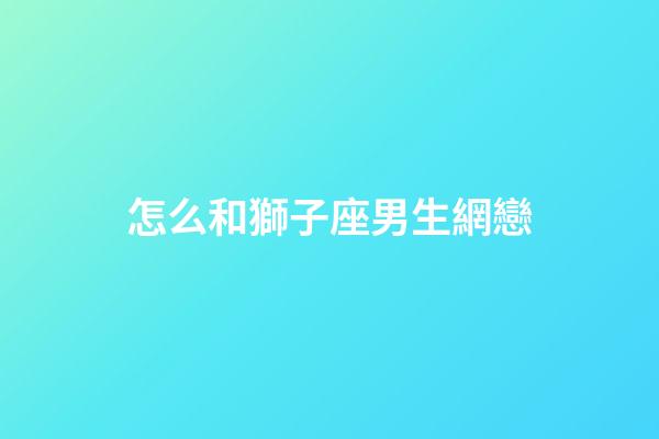 怎么和獅子座男生網戀-第1張-星座運勢-玄機派
