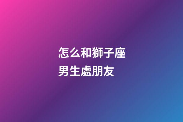 怎么和獅子座男生處朋友-第1張-星座運勢-玄機派