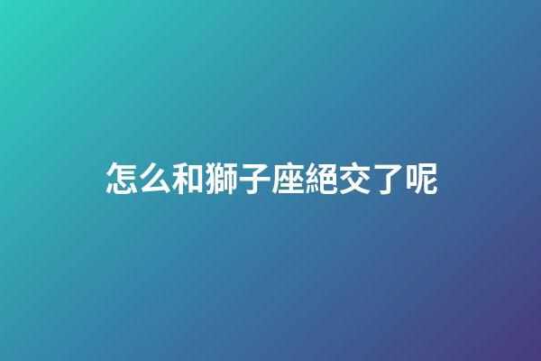 怎么和獅子座絕交了呢-第1張-星座運勢-玄機派