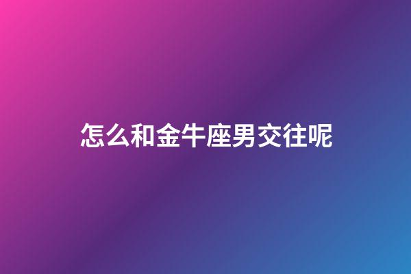 怎么和金牛座男交往呢-第1張-星座運勢-玄機派