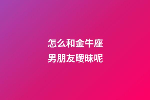 怎么和金牛座男朋友曖昧呢-第1張-星座運勢-玄機派