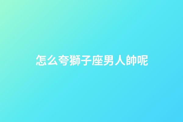 怎么夸獅子座男人帥呢-第1張-星座運(yùn)勢(shì)-玄機(jī)派