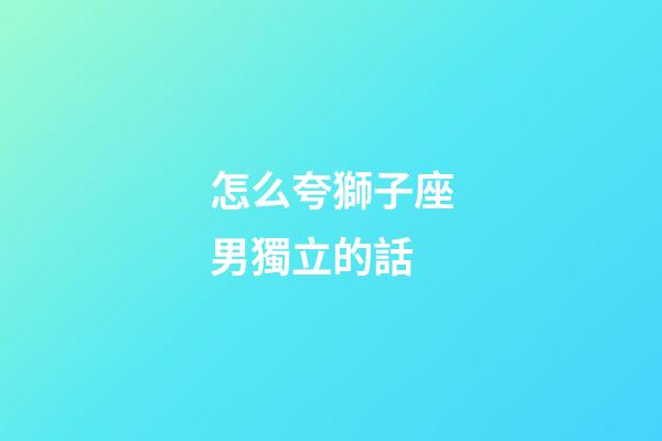 怎么夸獅子座男獨立的話-第1張-星座運勢-玄機派