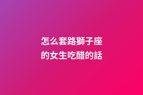 怎么套路獅子座的女生吃醋的話