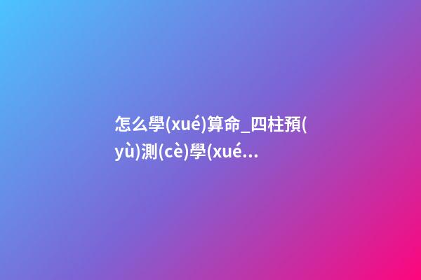 怎么學(xué)算命_四柱預(yù)測(cè)學(xué)入門