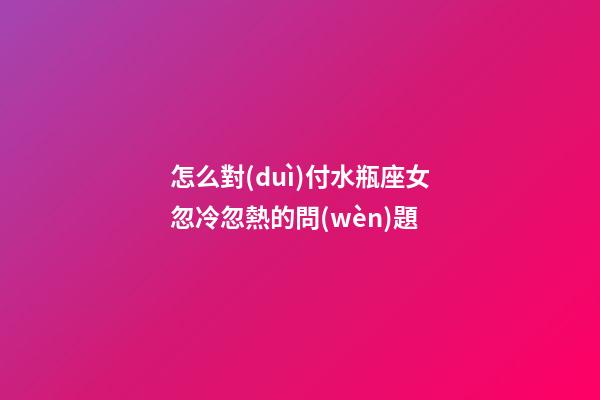 怎么對(duì)付水瓶座女忽冷忽熱的問(wèn)題-第1張-星座運(yùn)勢(shì)-玄機(jī)派