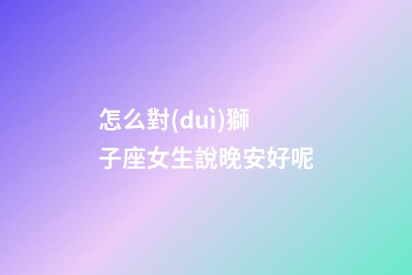 怎么對(duì)獅子座女生說晚安好呢