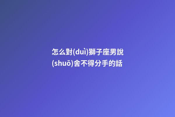 怎么對(duì)獅子座男說(shuō)舍不得分手的話