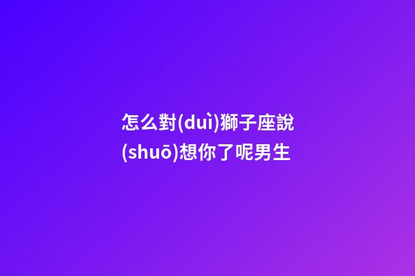 怎么對(duì)獅子座說(shuō)想你了呢男生