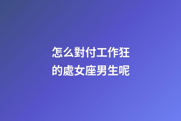 怎么對付工作狂的處女座男生呢-第1張-星座運勢-玄機派