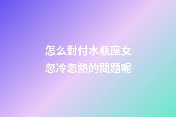 怎么對付水瓶座女忽冷忽熱的問題呢-第1張-星座運勢-玄機派