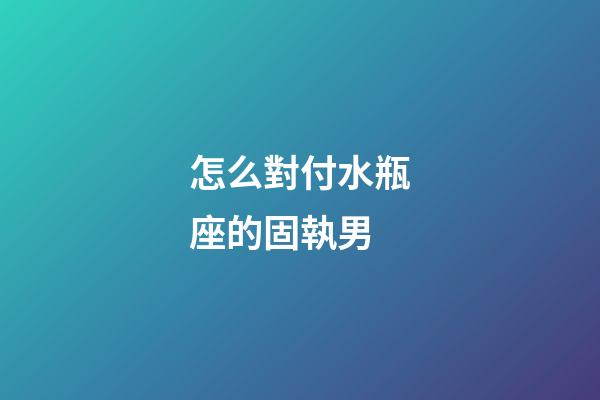 怎么對付水瓶座的固執男-第1張-星座運勢-玄機派