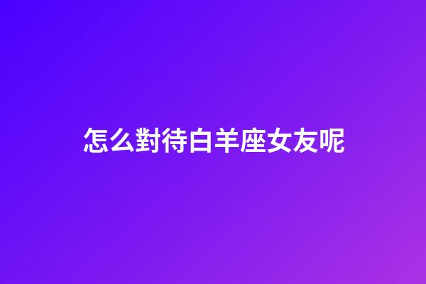 怎么對待白羊座女友呢-第1張-星座運勢-玄機派