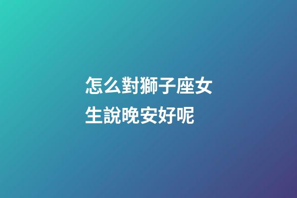 怎么對獅子座女生說晚安好呢-第1張-星座運勢-玄機派