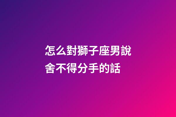 怎么對獅子座男說舍不得分手的話