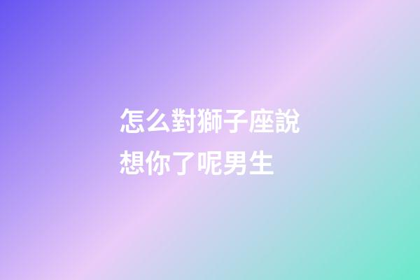 怎么對獅子座說想你了呢男生-第1張-星座運勢-玄機派