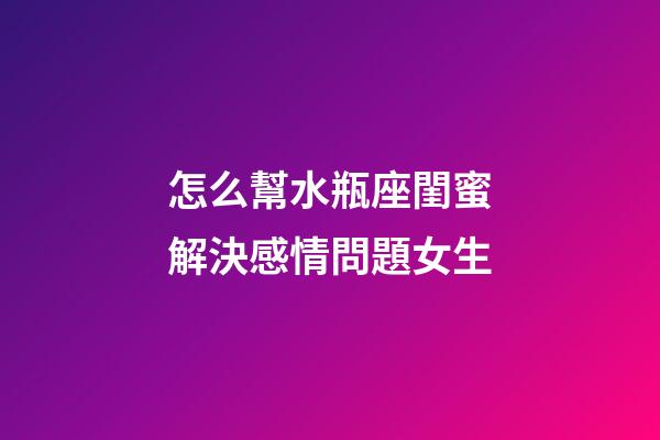 怎么幫水瓶座閨蜜解決感情問題女生