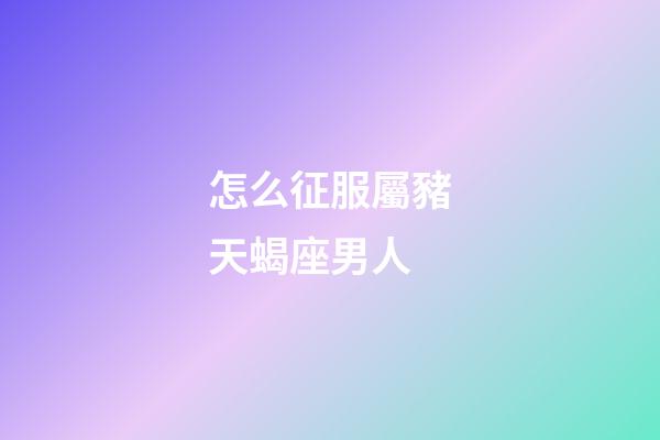 怎么征服屬豬天蝎座男人-第1張-星座運勢-玄機派