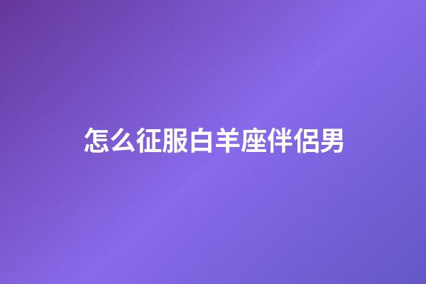 怎么征服白羊座伴侶男-第1張-星座運(yùn)勢-玄機(jī)派