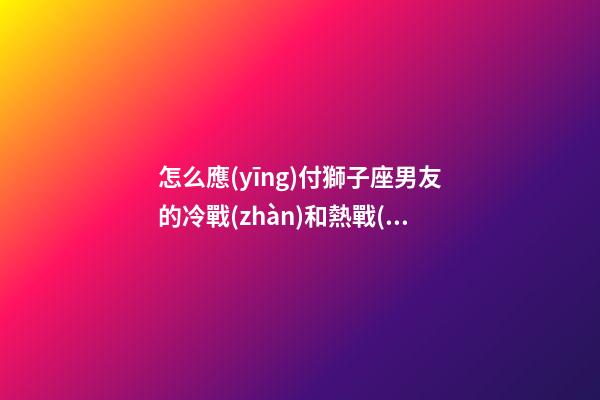 怎么應(yīng)付獅子座男友的冷戰(zhàn)和熱戰(zhàn)