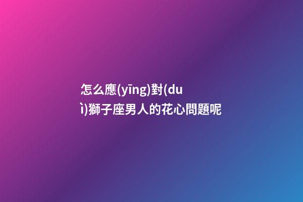 怎么應(yīng)對(duì)獅子座男人的花心問題呢-第1張-星座運(yùn)勢(shì)-玄機(jī)派