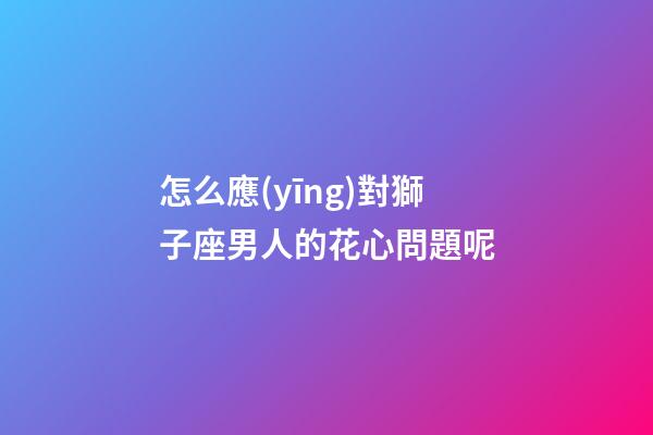 怎么應(yīng)對獅子座男人的花心問題呢