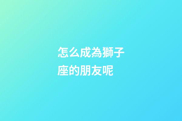 怎么成為獅子座的朋友呢-第1張-星座運勢-玄機派