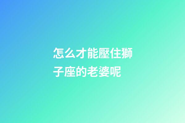 怎么才能壓住獅子座的老婆呢-第1張-星座運勢-玄機派