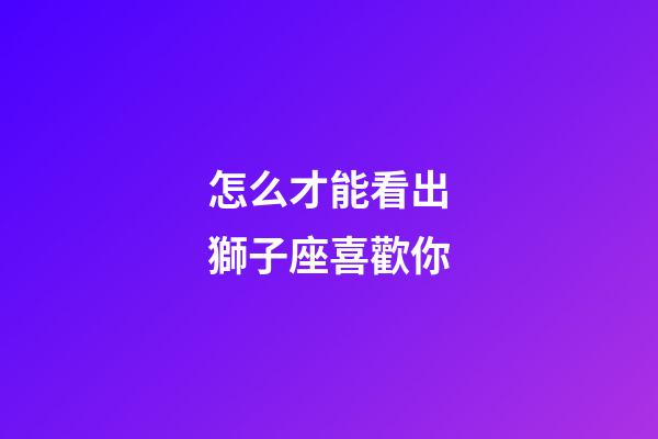 怎么才能看出獅子座喜歡你-第1張-星座運(yùn)勢(shì)-玄機(jī)派
