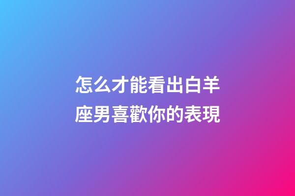 怎么才能看出白羊座男喜歡你的表現-第1張-星座運勢-玄機派