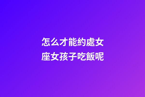 怎么才能約處女座女孩子吃飯呢-第1張-星座運勢-玄機派