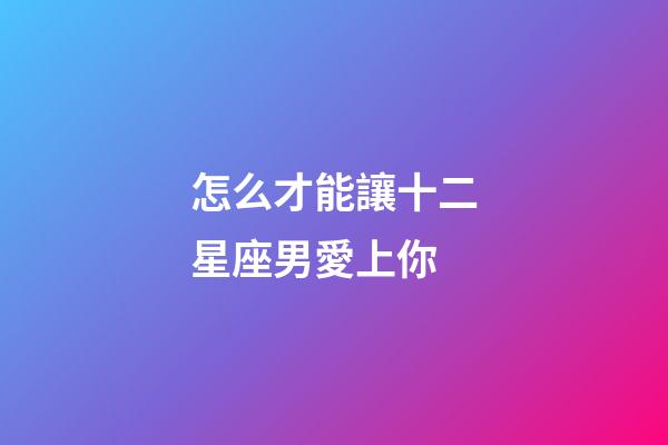 怎么才能讓十二星座男愛上你-第1張-星座運勢-玄機派