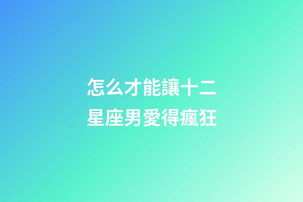 怎么才能讓十二星座男愛得瘋狂-第1張-星座運勢-玄機派