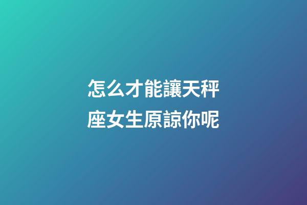 怎么才能讓天秤座女生原諒你呢-第1張-星座運勢-玄機派