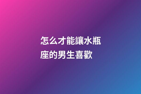 怎么才能讓水瓶座的男生喜歡-第1張-星座運勢-玄機派