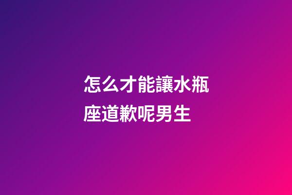 怎么才能讓水瓶座道歉呢男生-第1張-星座運勢-玄機派